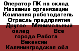 Оператор ПК на склад › Название организации ­ Компания-работодатель › Отрасль предприятия ­ Другое › Минимальный оклад ­ 28 000 - Все города Работа » Вакансии   . Калининградская обл.,Советск г.